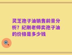 灵芝孢子油销售前景分析？纪刚老师卖孢子油的价格是多少钱