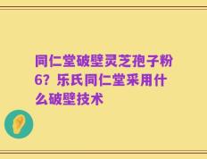 同仁堂破壁灵芝孢子粉6？乐氏同仁堂采用什么破壁技术