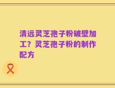 清远灵芝孢子粉破壁加工？灵芝孢子粉的制作配方
