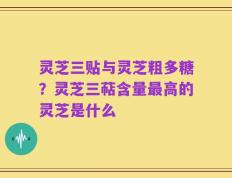 灵芝三贴与灵芝粗多糖？灵芝三萜含量最高的灵芝是什么