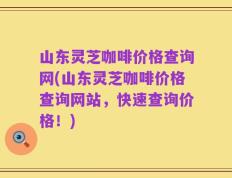 山东灵芝咖啡价格查询网(山东灵芝咖啡价格查询网站，快速查询价格！)