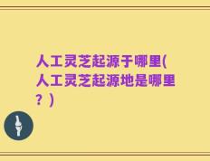 人工灵芝起源于哪里(人工灵芝起源地是哪里？)