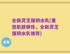 全新灵芝强韧水乳(重塑肌肤弹性，全新灵芝强韧水乳推荐)