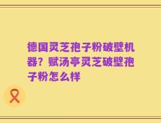 德国灵芝孢子粉破壁机器？赋汤亭灵芝破壁孢子粉怎么样