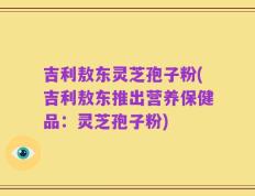 吉利敖东灵芝孢子粉(吉利敖东推出营养保健品：灵芝孢子粉)