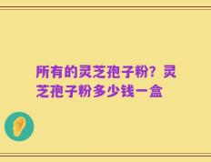 所有的灵芝孢子粉？灵芝孢子粉多少钱一盒