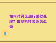 如何对灵芝进行破壁处理？破壁机打灵芝怎么做