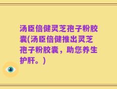 汤臣倍健灵芝孢子粉胶囊(汤臣倍健推出灵芝孢子粉胶囊，助您养生护肝。)