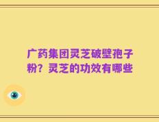 广药集团灵芝破壁孢子粉？灵芝的功效有哪些