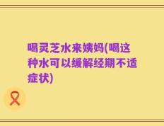 喝灵芝水来姨妈(喝这种水可以缓解经期不适症状)