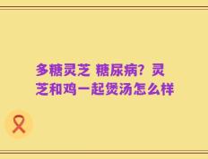 多糖灵芝 糖尿病？灵芝和鸡一起煲汤怎么样