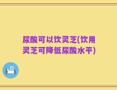 尿酸可以饮灵芝(饮用灵芝可降低尿酸水平)
