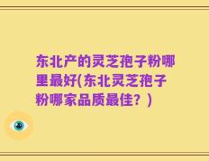 东北产的灵芝孢子粉哪里最好(东北灵芝孢子粉哪家品质最佳？)