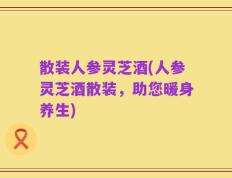 散装人参灵芝酒(人参灵芝酒散装，助您暖身养生)