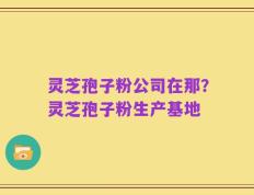 灵芝孢子粉公司在那？灵芝孢子粉生产基地