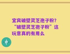宜宾破壁灵芝孢子粉？“破壁灵芝孢子粉”这玩意真的有用么