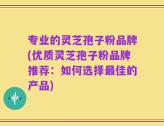 专业的灵芝孢子粉品牌(优质灵芝孢子粉品牌推荐：如何选择最佳的产品)