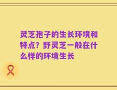 灵芝孢子的生长环境和特点？野灵芝一般在什么样的环境生长
