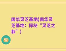 国华灵芝基地(国华灵芝基地：探秘“灵芝之都”)