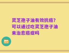 灵芝孢子油有效抗癌？可以通过吃灵芝孢子油来治愈癌症吗