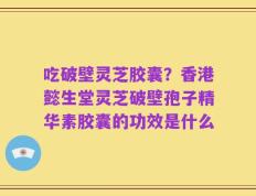 吃破壁灵芝胶囊？香港懿生堂灵芝破壁孢子精华素胶囊的功效是什么