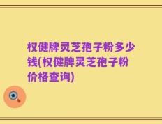 权健牌灵芝孢子粉多少钱(权健牌灵芝孢子粉价格查询)