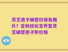 灵芝孢子破壁价格及图片？吉林抚松玉秀堂灵芝破壁孢子粉价格