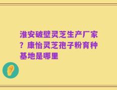 淮安破壁灵芝生产厂家？康怡灵芝孢子粉育种基地是哪里