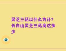 灵芝三萜以什么为计？长白山灵芝三萜高达多少