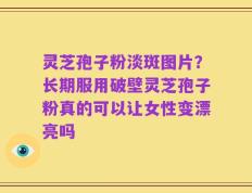 灵芝孢子粉淡斑图片？长期服用破壁灵芝孢子粉真的可以让女性变漂亮吗