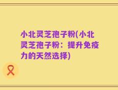小北灵芝孢子粉(小北灵芝孢子粉：提升免疫力的天然选择)