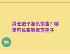灵芝孢子怎么销售？哪里可以买到灵芝孢子