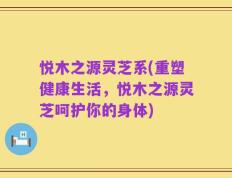悦木之源灵芝系(重塑健康生活，悦木之源灵芝呵护你的身体)