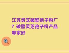 江苏灵芝破壁孢子粉厂？破壁灵芝孢子粉产品哪家好
