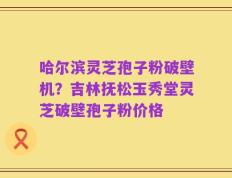哈尔滨灵芝孢子粉破壁机？吉林抚松玉秀堂灵芝破壁孢子粉价格