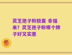 灵芝孢子粉胶囊 幸福来？灵芝孢子粉哪个牌子好又实惠