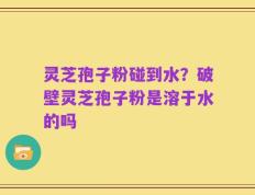 灵芝孢子粉碰到水？破壁灵芝孢子粉是溶于水的吗