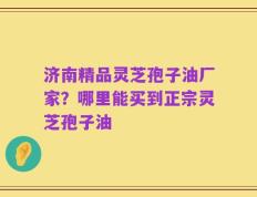 济南精品灵芝孢子油厂家？哪里能买到正宗灵芝孢子油