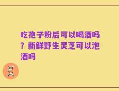 吃孢子粉后可以喝酒吗？新鲜野生灵芝可以泡酒吗