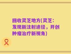 回收灵芝地方(灵芝：发现新注射途径，开创肿瘤治疗新视角)