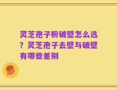 灵芝孢子粉破壁怎么选？灵芝孢子去壁与破壁有哪些差别