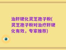 治肝硬化灵芝孢子粉(灵芝孢子粉对治疗肝硬化有效，专家推荐)