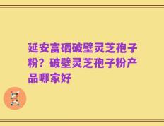 延安富硒破壁灵芝孢子粉？破壁灵芝孢子粉产品哪家好