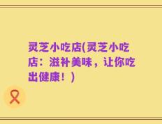 灵芝小吃店(灵芝小吃店：滋补美味，让你吃出健康！)