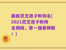 最新灵芝孢子粉排名(2021灵芝孢子粉排名揭晓，第一强者蝉联！)