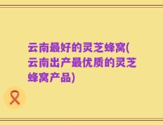 云南最好的灵芝蜂窝(云南出产最优质的灵芝蜂窝产品)