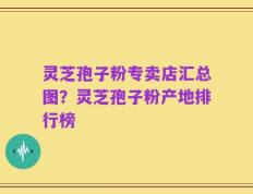 灵芝孢子粉专卖店汇总图？灵芝孢子粉产地排行榜