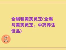 全蝎和黄芪灵芝(全蝎与黄芪灵芝，中药养生佳品)