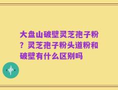 大盘山破壁灵芝孢子粉？灵芝孢子粉头道粉和破壁有什么区别吗