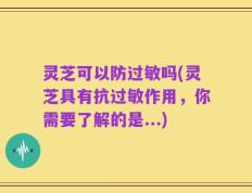 灵芝可以防过敏吗(灵芝具有抗过敏作用，你需要了解的是...)